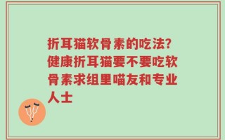 折耳猫软骨素的吃法？健康折耳猫要不要吃软骨素求组里喵友和专业人士
