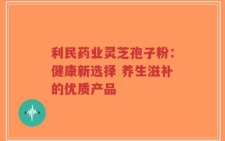 利民药业灵芝孢子粉：健康新选择 养生滋补的优质产品