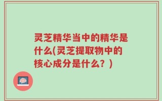 灵芝精华当中的精华是什么(灵芝提取物中的核心成分是什么？)