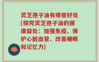 灵芝孢子油有哪些好处(探究灵芝孢子油的健康益处：加强免疫、保护心脏血管、改善睡眠和记忆力)