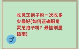 吃灵芝孢子粉一次吃多少最好(如何正确服用灵芝孢子粉？最佳剂量指南)