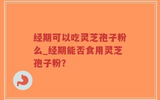 经期可以吃灵芝孢子粉么_经期能否食用灵芝孢子粉？