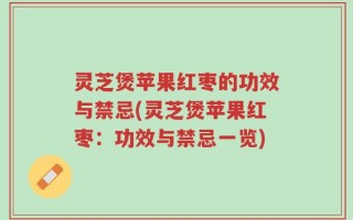 灵芝煲苹果红枣的功效与禁忌(灵芝煲苹果红枣：功效与禁忌一览)