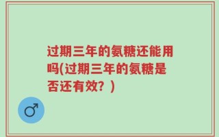 过期三年的氨糖还能用吗(过期三年的氨糖是否还有效？)