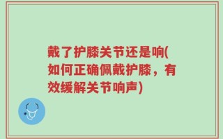 戴了护膝关节还是响(如何正确佩戴护膝，有效缓解关节响声)