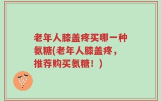 老年人膝盖疼买哪一种氨糖(老年人膝盖疼，推荐购买氨糖！)