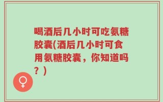 喝酒后几小时可吃氨糖胶囊(酒后几小时可食用氨糖胶囊，你知道吗？)