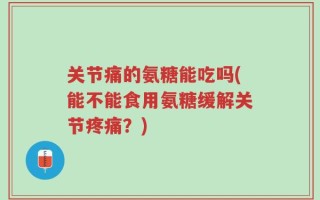 关节痛的氨糖能吃吗(能不能食用氨糖缓解关节疼痛？)