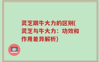 灵芝跟牛大力的区别(灵芝与牛大力：功效和作用差异解析)