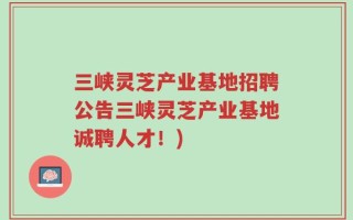 三峡灵芝产业基地招聘公告三峡灵芝产业基地诚聘人才！)