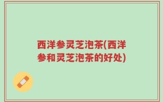 西洋参灵芝泡茶(西洋参和灵芝泡茶的好处)