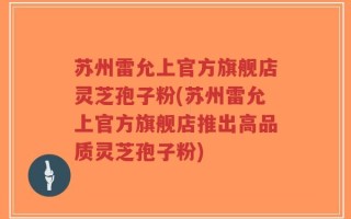 苏州雷允上官方旗舰店灵芝孢子粉(苏州雷允上官方旗舰店推出高品质灵芝孢子粉)