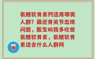氨糖软骨素钙适用哪类人群？最近骨关节出现问题，医生叫我多吃些氨糖软骨素，氨糖软骨素适合什么人群阿