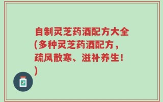 自制灵芝药酒配方大全(多种灵芝药酒配方，疏风散寒、滋补养生！)