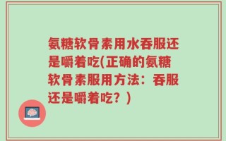 氨糖软骨素用水吞服还是嚼着吃(正确的氨糖软骨素服用方法：吞服还是嚼着吃？)