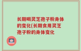 长期喝灵芝孢子粉身体的变化(长期食用灵芝孢子粉的身体变化
