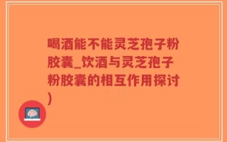 喝酒能不能灵芝孢子粉胶囊_饮酒与灵芝孢子粉胶囊的相互作用探讨)