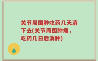 关节周围肿吃药几天消下去(关节周围肿痛，吃药几日后消肿)