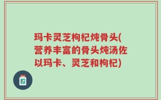 玛卡灵芝枸杞炖骨头(营养丰富的骨头炖汤佐以玛卡、灵芝和枸杞)