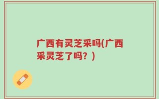 广西有灵芝采吗(广西采灵芝了吗？)
