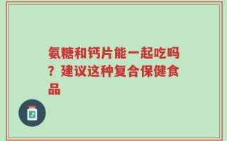 氨糖和钙片能一起吃吗？建议这种复合保健食品
