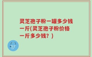 灵芝孢子粉一罐多少钱一斤(灵芝孢子粉价格一斤多少钱？)