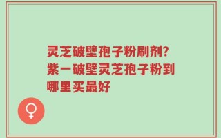 灵芝破壁孢子粉刷剂？紫一破壁灵芝孢子粉到哪里买最好