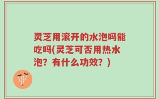 灵芝用滚开的水泡吗能吃吗(灵芝可否用热水泡？有什么功效？)
