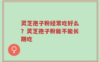 灵芝孢子粉经常吃好么？灵芝孢子粉能不能长期吃