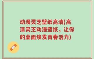 动漫灵芝壁纸高清(高清灵芝动漫壁纸，让你的桌面焕发青春活力)