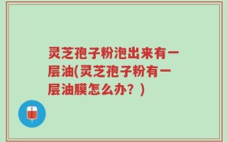 灵芝孢子粉泡出来有一层油(灵芝孢子粉有一层油膜怎么办？)