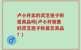 卢小开卖的灵芝孢子粉是真品吗(卢小开销售的灵芝孢子粉是否真品？)