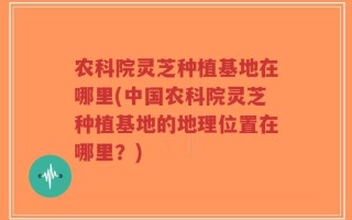 农科院灵芝种植基地在哪里(中国农科院灵芝种植基地的地理位置在哪里？)