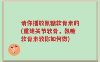 请你播放氨糖软骨素的(重建关节软骨，氨糖软骨素教你如何做)