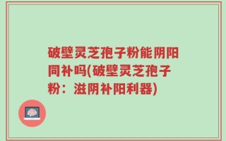 破壁灵芝孢子粉能阴阳同补吗(破壁灵芝孢子粉：滋阴补阳利器)