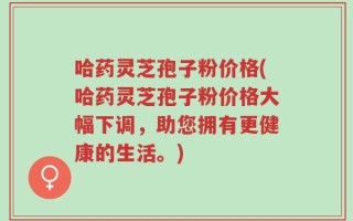 哈药灵芝孢子粉价格(哈药灵芝孢子粉价格大幅下调，助您拥有更健康的生活。)