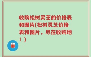 收购松树灵芝的价格表和图片(松树灵芝价格表和图片，尽在收购地！)
