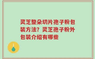 灵芝整朵切片孢子粉包装方法？灵芝孢子粉外包装介绍有哪些
