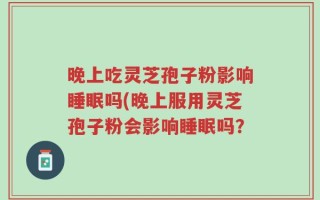 晚上吃灵芝孢子粉影响睡眠吗(晚上服用灵芝孢子粉会影响睡眠吗？
