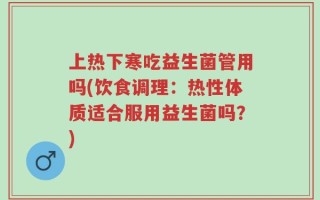 上热下寒吃益生菌管用吗(饮食调理：热性体质适合服用益生菌吗？)