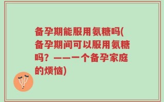 备孕期能服用氨糖吗(备孕期间可以服用氨糖吗？——一个备孕家庭的烦恼)