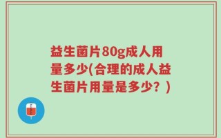 益生菌片80g成人用量多少(合理的成人益生菌片用量是多少？)