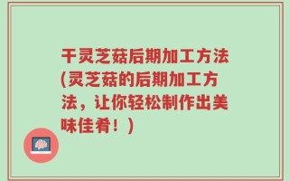 干灵芝菇后期加工方法(灵芝菇的后期加工方法，让你轻松制作出美味佳肴！)