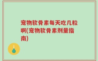 宠物软骨素每天吃几粒啊(宠物软骨素剂量指南)