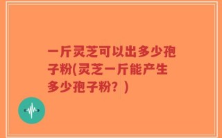 一斤灵芝可以出多少孢子粉(灵芝一斤能产生多少孢子粉？)
