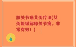 膝关节痛艾灸疗法(艾灸能缓解膝关节痛，非常有效！)