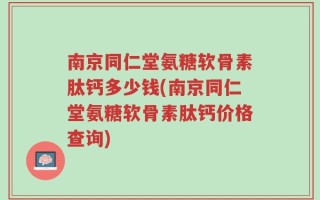 南京同仁堂氨糖软骨素肽钙多少钱(南京同仁堂氨糖软骨素肽钙价格查询)