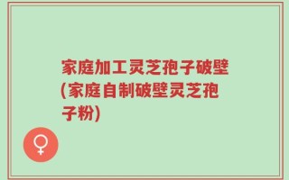 家庭加工灵芝孢子破壁(家庭自制破壁灵芝孢子粉)