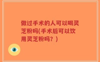 做过手术的人可以喝灵芝粉吗(手术后可以饮用灵芝粉吗？)