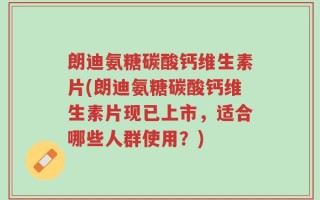 朗迪氨糖碳酸钙维生素片(朗迪氨糖碳酸钙维生素片现已上市，适合哪些人群使用？)
